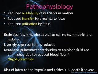 Pathophysiology
• Reduced availability of nutrients in mother
• Reduced transfer by placenta to fetus
• Reduced utilisation by fetus
Brain size (asymmetric) as well as cell no (symmetric) are
reduced
Liver glycogen content is reduced
Renal and pulmonary contribution to amniotic fluid are
diminished due to reduced blood flow
Oligohydramnios
Risk of intrauterine hypoxia and acidosis  death if severe
 