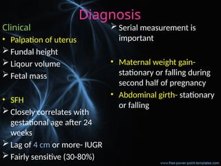 Diagnosis
Clinical
• Palpation of uterus
 Fundal height
 Liqour volume
 Fetal mass
• SFH
 Closely correlates with
gestational age after 24
weeks
 Lag of 4 cm or more- IUGR
 Fairly sensitive (30-80%)
 Serial measurement is
important
• Maternal weight gain-
stationary or falling during
second half of pregnancy
• Abdominal girth- stationary
or falling
 