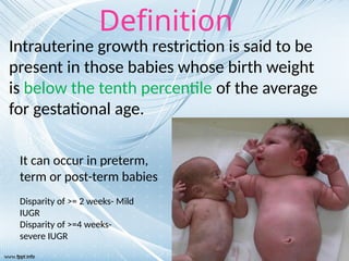 Intrauterine growth restriction is said to be
present in those babies whose birth weight
is below the tenth percentile of the average
for gestational age.
Definition
It can occur in preterm,
term or post-term babies
Disparity of >= 2 weeks- Mild
IUGR
Disparity of >=4 weeks-
severe IUGR
 