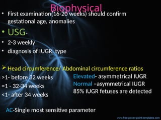 Biophysical
• First examination(16-20 weeks) should confirm
gestational age, anomalies
• USG-
• 2-3 weekly
• diagnosis of IUGR, type
 Head circumference/ Abdominal circumference ratios
>1- before 32 weeks
=1 - 32-34 weeks
<1- after 34 weeks
Elevated- asymmetrical IUGR
Normal –asymmetrical IUGR
85% IUGR fetuses are detected
AC-Single most sensitive parameter
 