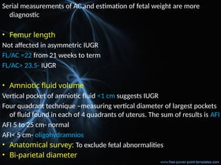 Serial measurements of AC and estimation of fetal weight are more
diagnostic
• Femur length
Not affected in asymmetric IUGR
FL/AC =22 from 21 weeks to term
FL/AC> 23.5- IUGR
• Amniotic fluid volume
Vertical pocket of amniotic fluid <1 cm suggests IUGR
Four quadrant technique –measuring vertical diameter of largest pockets
of fluid found in each of 4 quadrants of uterus. The sum of results is AFI
AFI 5 to 25 cm- normal
AFI< 5 cm- oligohydramnios
• Anatomical survey: To exclude fetal abnormalities
• Bi-parietal diameter
 
