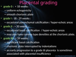 Placental grading
• grade 0 : < 18 weeks :
– uniform echogenicity
– smooth chorionic plate
• grade I : 18 - 29 weeks :
– occasional parenchymal calcification / hyper-echoic areas
• grade II : > 30 weeks :
– occasional basal calcification / hyper-echoic areas
– may also have comma type densities at the chorionic plate.
• grade III : > 39 weeks :
– significant basal calcification
– chorionic plate interrupted by indentations
– an early progression to a grade III placenta is sometimes
associated with placental insufficiency
 