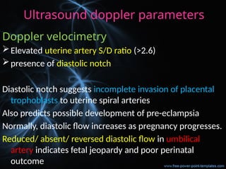 Ultrasound doppler parameters
Doppler velocimetry
Elevated uterine artery S/D ratio (>2.6)
presence of diastolic notch
Diastolic notch suggests incomplete invasion of placental
trophoblasts to uterine spiral arteries
Also predicts possible development of pre-eclampsia
Normally, diastolic flow increases as pregnancy progresses.
Reduced/ absent/ reversed diastolic flow in umbilical
artery indicates fetal jeopardy and poor perinatal
outcome
 