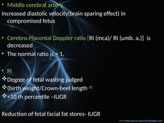 • Middle cerebral artery
Increased diastolic velocity(brain sparing effect) in
compromised fetus
• Cerebro-Placental Doppler ratio [RI (mca)/ RI (umb. a.)] is
decreased
• The normal ratio is > 1.
• PI
Degree of fetal wasting judged
(birth weight/Crown-heel length 3 )
<10 th percentile –IUGR
Reduction of fetal facial fat stores- IUGR
 