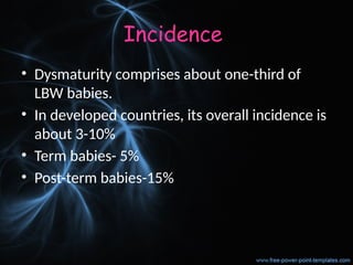 Incidence
• Dysmaturity comprises about one-third of
LBW babies.
• In developed countries, its overall incidence is
about 3-10%
• Term babies- 5%
• Post-term babies-15%
 