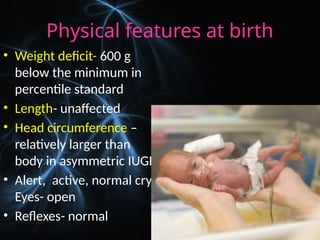 Physical features at birth
• Weight deficit- 600 g
below the minimum in
percentile standard
• Length- unaffected
• Head circumference –
relatively larger than
body in asymmetric IUGR
• Alert, active, normal cry.
Eyes- open
• Reflexes- normal
 