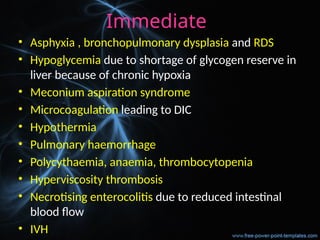 Immediate
• Asphyxia , bronchopulmonary dysplasia and RDS
• Hypoglycemia due to shortage of glycogen reserve in
liver because of chronic hypoxia
• Meconium aspiration syndrome
• Microcoagulation leading to DIC
• Hypothermia
• Pulmonary haemorrhage
• Polycythaemia, anaemia, thrombocytopenia
• Hyperviscosity thrombosis
• Necrotising enterocolitis due to reduced intestinal
blood flow
• IVH
 