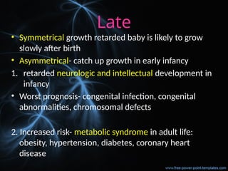 Late
• Symmetrical growth retarded baby is likely to grow
slowly after birth
• Asymmetrical- catch up growth in early infancy
1. retarded neurologic and intellectual development in
infancy
• Worst prognosis- congenital infection, congenital
abnormalities, chromosomal defects
2. Increased risk- metabolic syndrome in adult life:
obesity, hypertension, diabetes, coronary heart
disease
 