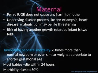 Maternal
• Per se IUGR does not cause any harm to mother
• Underlying disease process like pre-eclampsia, heart
disease, malnutrition may be life threatening
• Risk of having another growth retarded infant is two
fold
Immediate neonatal mortality- 6 times more than
normal newborn or even similar weight appropriate to
shorter gestational age
Most babies –die within 24 hours
Morbidity rises to 50%
 