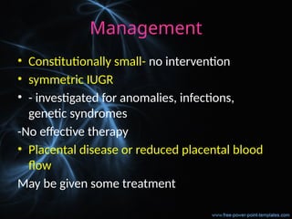 Management
• Constitutionally small- no intervention
• symmetric IUGR
• - investigated for anomalies, infections,
genetic syndromes
-No effective therapy
• Placental disease or reduced placental blood
flow
May be given some treatment
 