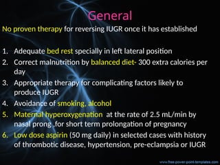 General
No proven therapy for reversing IUGR once it has established
1. Adequate bed rest specially in left lateral position
2. Correct malnutrition by balanced diet- 300 extra calories per
day
3. Appropriate therapy for complicating factors likely to
produce IUGR
4. Avoidance of smoking, alcohol
5. Maternal hyperoxygenation at the rate of 2.5 mL/min by
nasal prong ,for short term prolongation of pregnancy
6. Low dose aspirin (50 mg daily) in selected cases with history
of thrombotic disease, hypertension, pre-eclampsia or IUGR
 