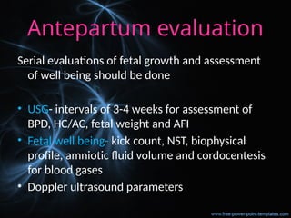 Antepartum evaluation
Serial evaluations of fetal growth and assessment
of well being should be done
• USG- intervals of 3-4 weeks for assessment of
BPD, HC/AC, fetal weight and AFI
• Fetal well being- kick count, NST, biophysical
profile, amniotic fluid volume and cordocentesis
for blood gases
• Doppler ultrasound parameters
 