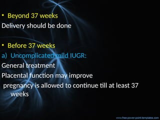 • Beyond 37 weeks
Delivery should be done
• Before 37 weeks
a) Uncomplicated mild IUGR:
General treatment
Placental function may improve
pregnancy is allowed to continue till at least 37
weeks
 