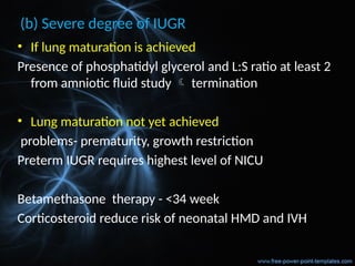 (b) Severe degree of IUGR
• If lung maturation is achieved
Presence of phosphatidyl glycerol and L:S ratio at least 2
from amniotic fluid study  termination
• Lung maturation not yet achieved
problems- prematurity, growth restriction
Preterm IUGR requires highest level of NICU
Betamethasone therapy - <34 week
Corticosteroid reduce risk of neonatal HMD and IVH
 