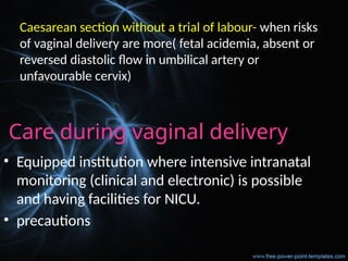 Care during vaginal delivery
• Equipped institution where intensive intranatal
monitoring (clinical and electronic) is possible
and having facilities for NICU.
• precautions
Caesarean section without a trial of labour- when risks
of vaginal delivery are more( fetal acidemia, absent or
reversed diastolic flow in umbilical artery or
unfavourable cervix)
 