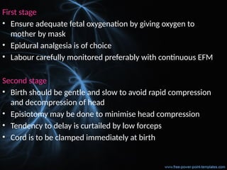 First stage
• Ensure adequate fetal oxygenation by giving oxygen to
mother by mask
• Epidural analgesia is of choice
• Labour carefully monitored preferably with continuous EFM
Second stage
• Birth should be gentle and slow to avoid rapid compression
and decompression of head
• Episiotomy may be done to minimise head compression
• Tendency to delay is curtailed by low forceps
• Cord is to be clamped immediately at birth
 