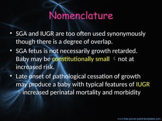 Nomenclature
• SGA and IUGR are too often used synonymously
though there is a degree of overlap.
• SGA fetus is not necessarily growth retarded.
Baby may be constitutionally small not at
increased risk.
• Late onset of pathological cessation of growth
may produce a baby with typical features of IUGR
increased perinatal mortality and morbidity
 