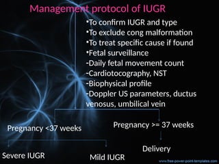 Management protocol of IUGR
•To confirm IUGR and type
•To exclude cong malformation
•To treat specific cause if found
•Fetal surveillance
-Daily fetal movement count
-Cardiotocography, NST
-Biophysical profile
-Doppler US parameters, ductus
venosus, umbilical vein
Pregnancy >= 37 weeks
Delivery
Pregnancy <37 weeks
Severe IUGR Mild IUGR
 
