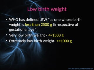 Low birth weight
• WHO has defined LBW “as one whose birth
weight is less than 2500 g (irrespective of
gestational age”
• Very low birth weight - <=1500 g
• Extremely low birth weight- <=1000 g
 