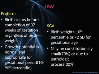 LBW
Preterm
• Birth occurs before
completion of 37
weeks of gestation
regardless of birth
weight
• Growth potential is
normal and
appropriate for
gestational period(10-
90th
percentile)
SGA
• Birth weight< 10th
percentile or <2 SD for
gestational age
• May be constitutionally
small(70%) or due to
pathologic
process(30%)
 