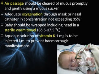‡ Air passage should be cleared of mucus promptly
and gently using a mucus sucker
‡ Adequate oxygenation through mask or nasal
catheter in concentration not exceeding 35%
‡ Baby should be wrapped including head in a
sterile warm towel (36.5-37.5 ⁰C)
‡ Aqueous solution of vitamin K 1 mg is to be
injected i.m. to prevent haemorrhagic
manifestations
 