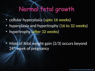 Normal fetal growth
• cellular hyperplasia (upto 16 weeks)
• hyperplasia and hypertrophy (16 to 32 weeks)
• hypertrophy (after 32 weeks)
• Most of fetal weight gain (2/3) occurs beyond
24th
week of pregnancy
 