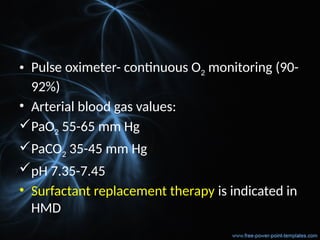 • Pulse oximeter- continuous O2 monitoring (90-
92%)
• Arterial blood gas values:
PaO2 55-65 mm Hg
PaCO2 35-45 mm Hg
pH 7.35-7.45
• Surfactant replacement therapy is indicated in
HMD
 