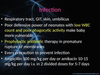Infection
• Respiratory tract, GIT, skin, umbilicus
• Poor defensive power of neonates with low WBC
count and poor phagocytic activity make baby
more vulnerable
• Prophylactic antibiotic therapy in premature
rupture of membranes
• Every precaution to prevent infection
• Ampicillin 100 mg/kg per day or amikacin 10-15
mg/kg per day i.v. in 2 divided doses for 5-7 days
 