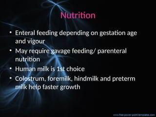 Nutrition
• Enteral feeding depending on gestation age
and vigour
• May require gavage feeding/ parenteral
nutrition
• Human milk is 1st choice
• Colostrum, foremilk, hindmilk and preterm
milk help faster growth
 