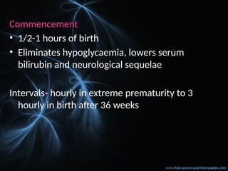 Commencement
• 1/2-1 hours of birth
• Eliminates hypoglycaemia, lowers serum
bilirubin and neurological sequelae
Intervals- hourly in extreme prematurity to 3
hourly in birth after 36 weeks
 