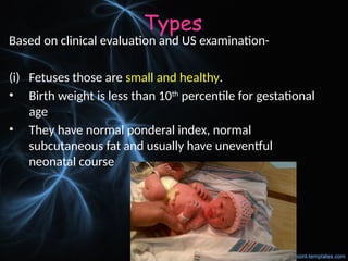 Types
Based on clinical evaluation and US examination-
(i) Fetuses those are small and healthy.
• Birth weight is less than 10th
percentile for gestational
age
• They have normal ponderal index, normal
subcutaneous fat and usually have uneventful
neonatal course
 