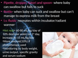 • Pipette, dropper, katori and spoon- where baby
can swallow but fails to suck
• Bottle- when baby can suck and swallow but can’t
manage to express milk from the breast
• I.v. fluids- neonates within incubator/radiant
warmer
•Net reqt= 60-80 mL/kg/day of
10% dextrose water on 1st
day,
increase by 15 mL/kg/day
•More amount(10%) if
phototherapy used
•Monitoring by body weight,
urine output, specific gravity
and serum sodium
 