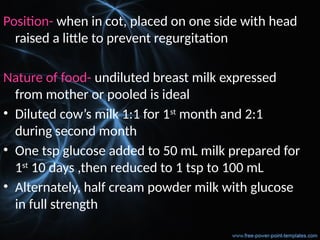 Position- when in cot, placed on one side with head
raised a little to prevent regurgitation
Nature of food- undiluted breast milk expressed
from mother or pooled is ideal
• Diluted cow’s milk 1:1 for 1st
month and 2:1
during second month
• One tsp glucose added to 50 mL milk prepared for
1st
10 days ,then reduced to 1 tsp to 100 mL
• Alternately, half cream powder milk with glucose
in full strength
 