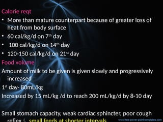 Calorie reqt
• More than mature counterpart because of greater loss of
heat from body surface
• 60 cal/kg/d on 7th
day
• 100 cal/kg/d on 14th
day
• 120-150 cal/kg/d on 21st
day
Food volume
Amount of milk to be given is given slowly and progressively
increased
1st
day- 80mL/kg
Increased by 15 mL/kg /d to reach 200 mL/kg/d by 8-10 day
Small stomach capacity, weak cardiac sphincter, poor cough
 