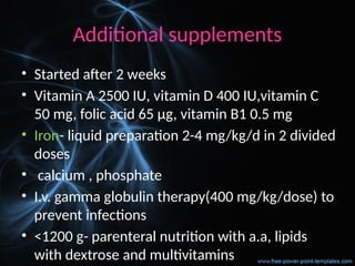 Additional supplements
• Started after 2 weeks
• Vitamin A 2500 IU, vitamin D 400 IU,vitamin C
50 mg, folic acid 65 µg, vitamin B1 0.5 mg
• Iron- liquid preparation 2-4 mg/kg/d in 2 divided
doses
• calcium , phosphate
• I.v. gamma globulin therapy(400 mg/kg/dose) to
prevent infections
• <1200 g- parenteral nutrition with a.a, lipids
with dextrose and multivitamins
 