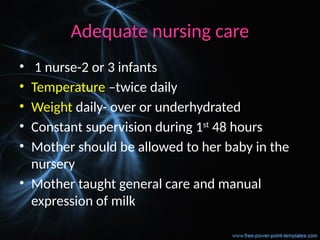 Adequate nursing care
• 1 nurse-2 or 3 infants
• Temperature –twice daily
• Weight daily- over or underhydrated
• Constant supervision during 1st
48 hours
• Mother should be allowed to her baby in the
nursery
• Mother taught general care and manual
expression of milk
 