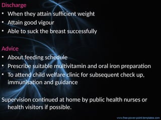 Discharge
• When they attain sufficient weight
• Attain good vigour
• Able to suck the breast successfully
Advice
• About feeding schedule
• Prescribe suitable multivitamin and oral iron preparation
• To attend child welfare clinic for subsequent check up,
immunisation and guidance
Supervision continued at home by public health nurses or
health visitors if possible.
 
