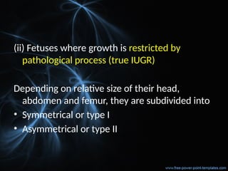 (ii) Fetuses where growth is restricted by
pathological process (true IUGR)
Depending on relative size of their head,
abdomen and femur, they are subdivided into
• Symmetrical or type I
• Asymmetrical or type II
 