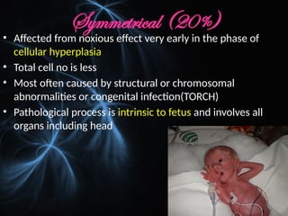 Symmetrical (20%)
• Affected from noxious effect very early in the phase of
cellular hyperplasia
• Total cell no is less
• Most often caused by structural or chromosomal
abnormalities or congenital infection(TORCH)
• Pathological process is intrinsic to fetus and involves all
organs including head
 