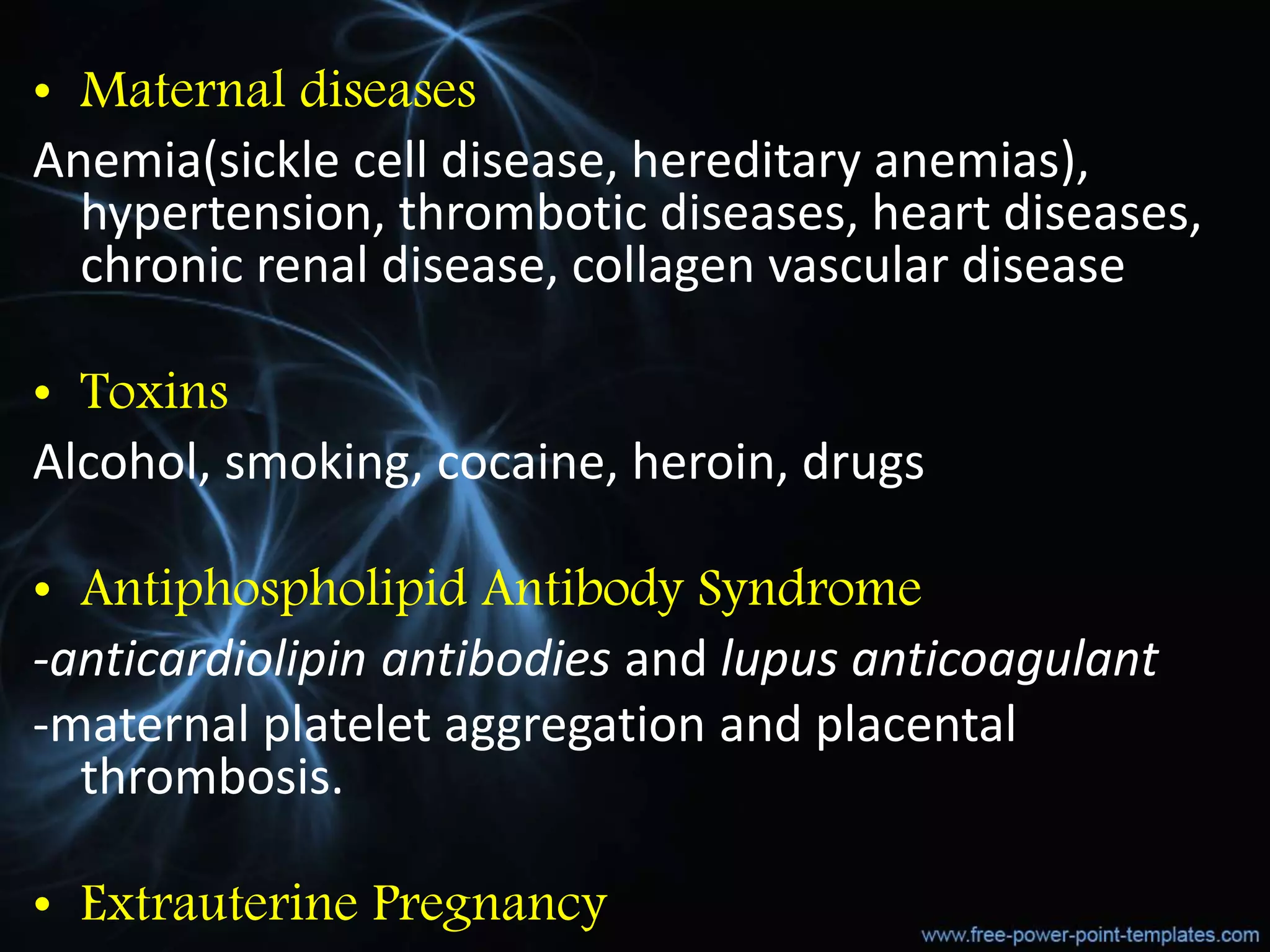 • Maternal diseases
Anemia(sickle cell disease, hereditary anemias),
hypertension, thrombotic diseases, heart diseases,
chronic renal disease, collagen vascular disease
• Toxins
Alcohol, smoking, cocaine, heroin, drugs
• Antiphospholipid Antibody Syndrome
-anticardiolipin antibodies and lupus anticoagulant
-maternal platelet aggregation and placental
thrombosis.
• Extrauterine Pregnancy
 
