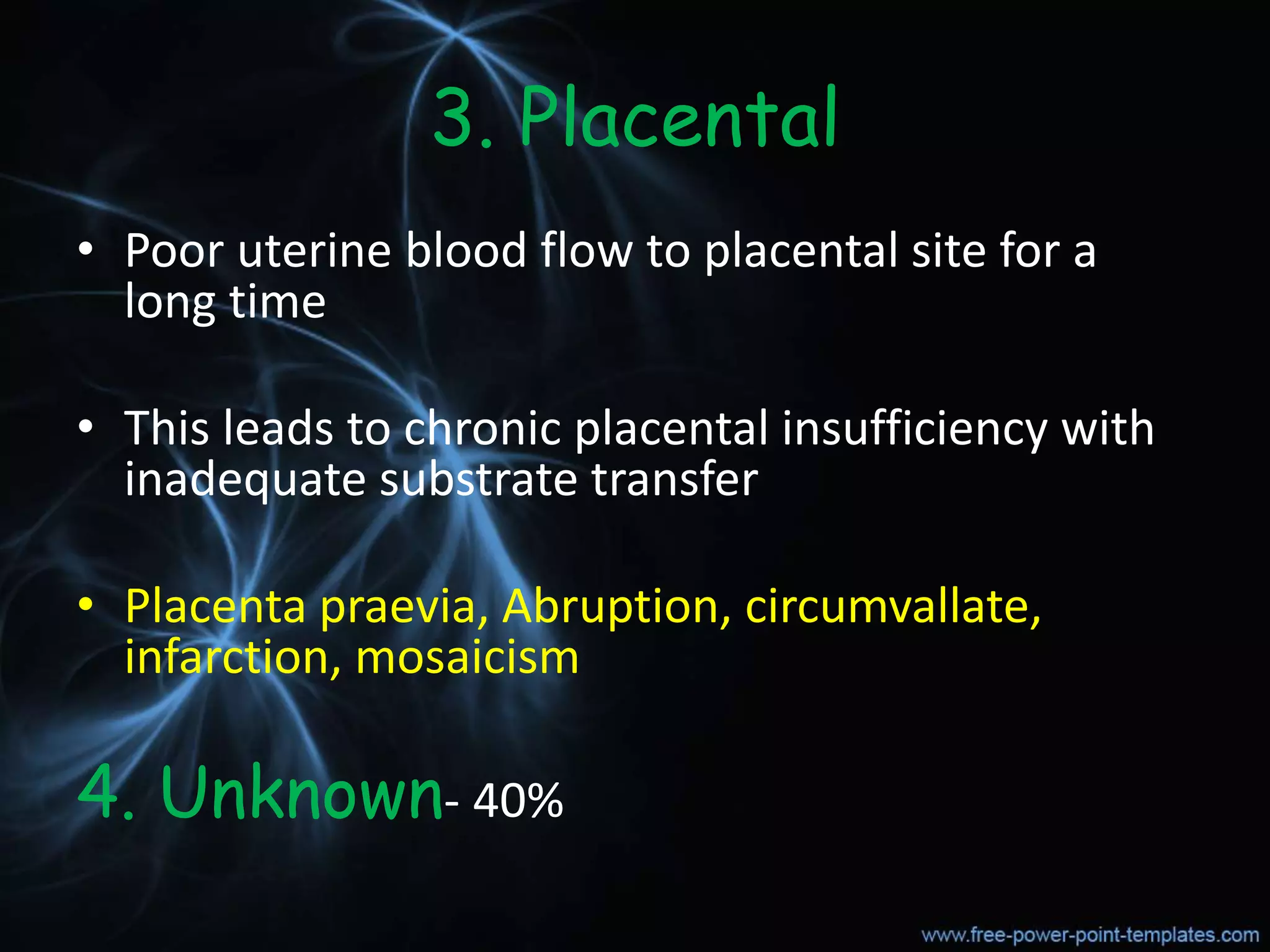 3. Placental
• Poor uterine blood flow to placental site for a
long time
• This leads to chronic placental insufficiency with
inadequate substrate transfer
• Placenta praevia, Abruption, circumvallate,
infarction, mosaicism
4. Unknown- 40%
 