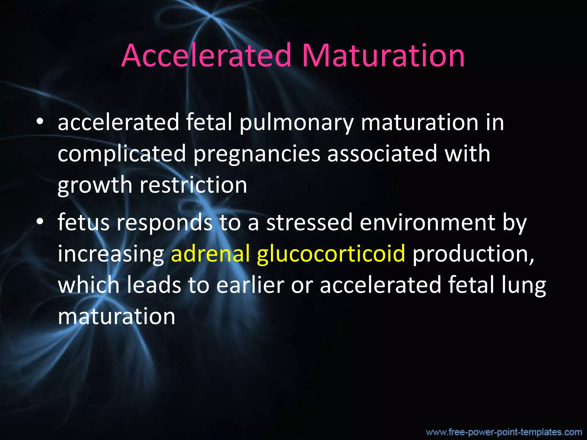 Accelerated Maturation
• accelerated fetal pulmonary maturation in
complicated pregnancies associated with
growth restriction
• fetus responds to a stressed environment by
increasing adrenal glucocorticoid production,
which leads to earlier or accelerated fetal lung
maturation
 