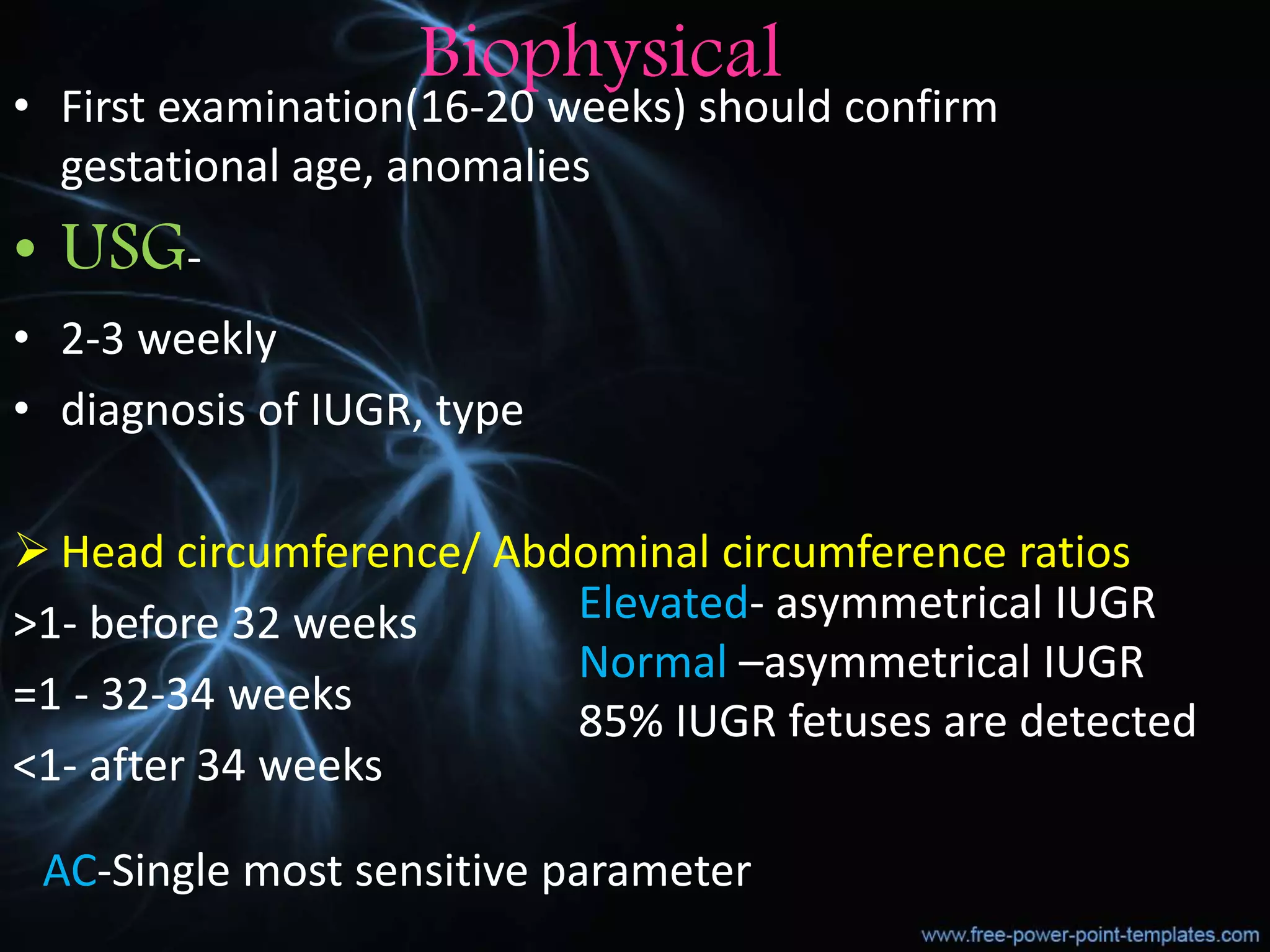 Biophysical
• First examination(16-20 weeks) should confirm
gestational age, anomalies
• USG-
• 2-3 weekly
• diagnosis of IUGR, type
 Head circumference/ Abdominal circumference ratios
>1- before 32 weeks
=1 - 32-34 weeks
<1- after 34 weeks
Elevated- asymmetrical IUGR
Normal –asymmetrical IUGR
85% IUGR fetuses are detected
AC-Single most sensitive parameter
 