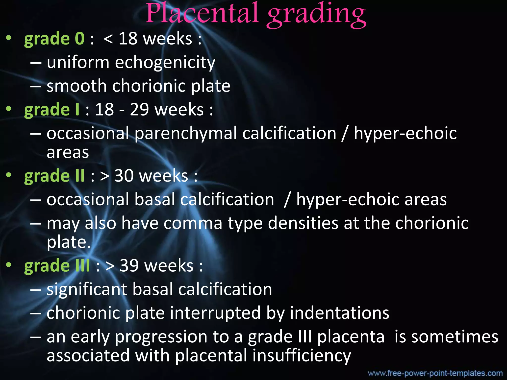 Placental grading
• grade 0 : < 18 weeks :
– uniform echogenicity
– smooth chorionic plate
• grade I : 18 - 29 weeks :
– occasional parenchymal calcification / hyper-echoic
areas
• grade II : > 30 weeks :
– occasional basal calcification / hyper-echoic areas
– may also have comma type densities at the chorionic
plate.
• grade III : > 39 weeks :
– significant basal calcification
– chorionic plate interrupted by indentations
– an early progression to a grade III placenta is sometimes
associated with placental insufficiency
 
