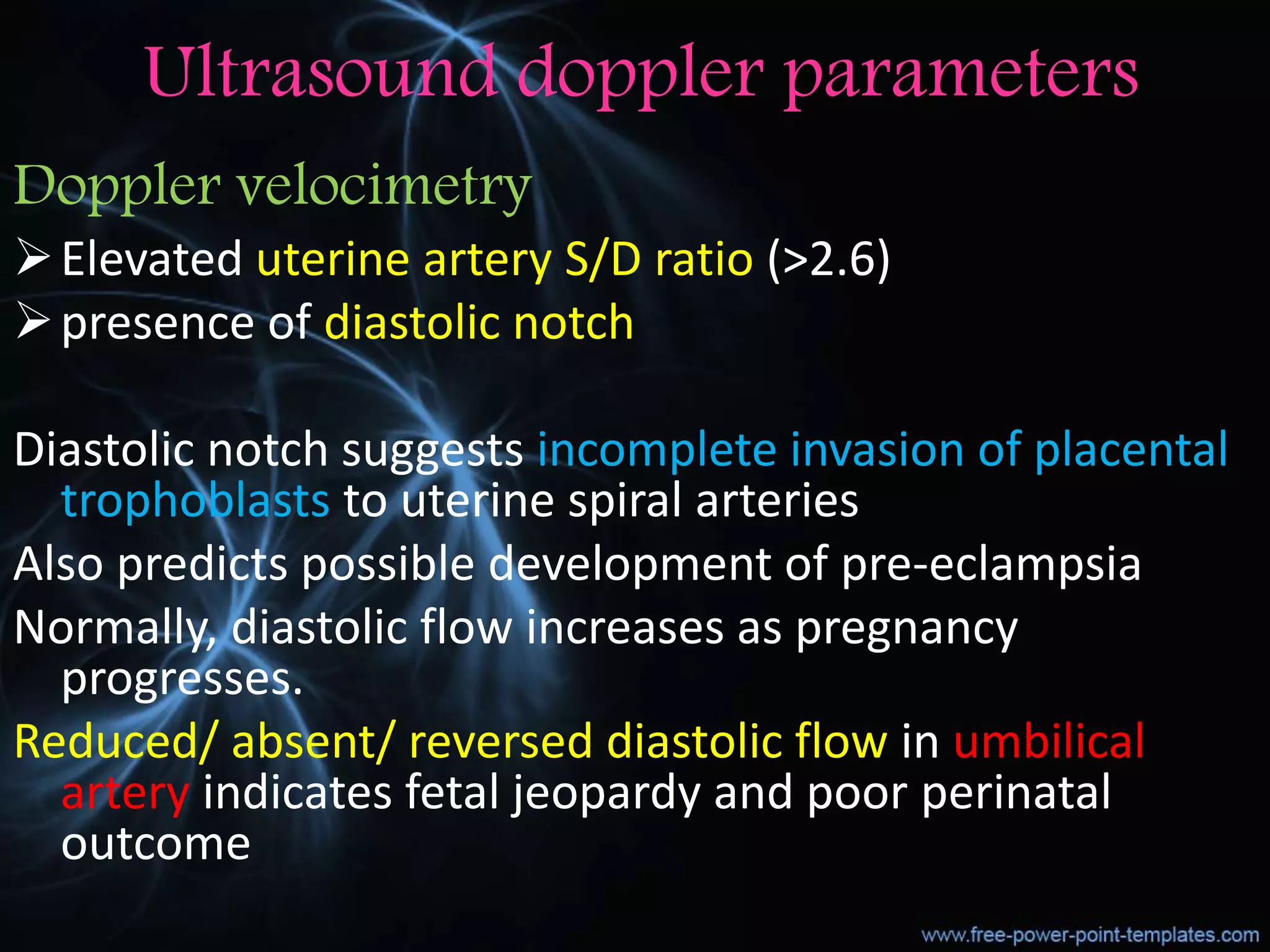 Ultrasound doppler parameters
Doppler velocimetry
Elevated uterine artery S/D ratio (>2.6)
presence of diastolic notch
Diastolic notch suggests incomplete invasion of placental
trophoblasts to uterine spiral arteries
Also predicts possible development of pre-eclampsia
Normally, diastolic flow increases as pregnancy
progresses.
Reduced/ absent/ reversed diastolic flow in umbilical
artery indicates fetal jeopardy and poor perinatal
outcome
 