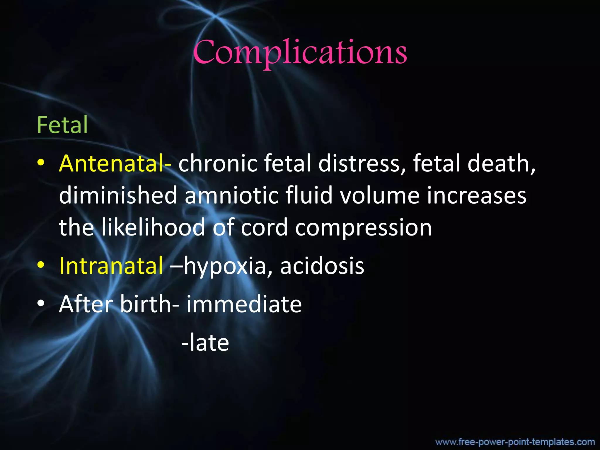 Complications
Fetal
• Antenatal- chronic fetal distress, fetal death,
diminished amniotic fluid volume increases
the likelihood of cord compression
• Intranatal –hypoxia, acidosis
• After birth- immediate
-late
 