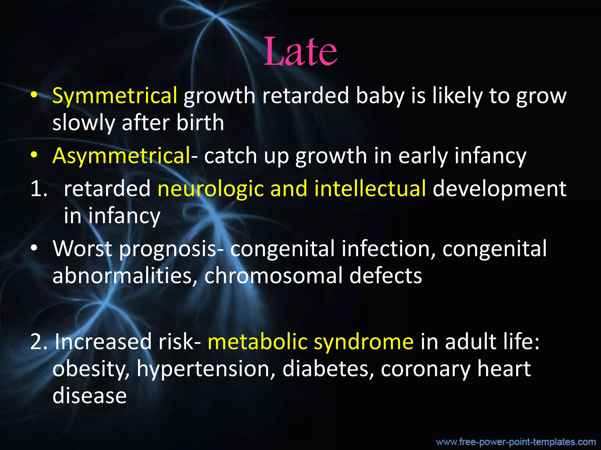 Late
• Symmetrical growth retarded baby is likely to grow
slowly after birth
• Asymmetrical- catch up growth in early infancy
1. retarded neurologic and intellectual development
in infancy
• Worst prognosis- congenital infection, congenital
abnormalities, chromosomal defects
2. Increased risk- metabolic syndrome in adult life:
obesity, hypertension, diabetes, coronary heart
disease
 