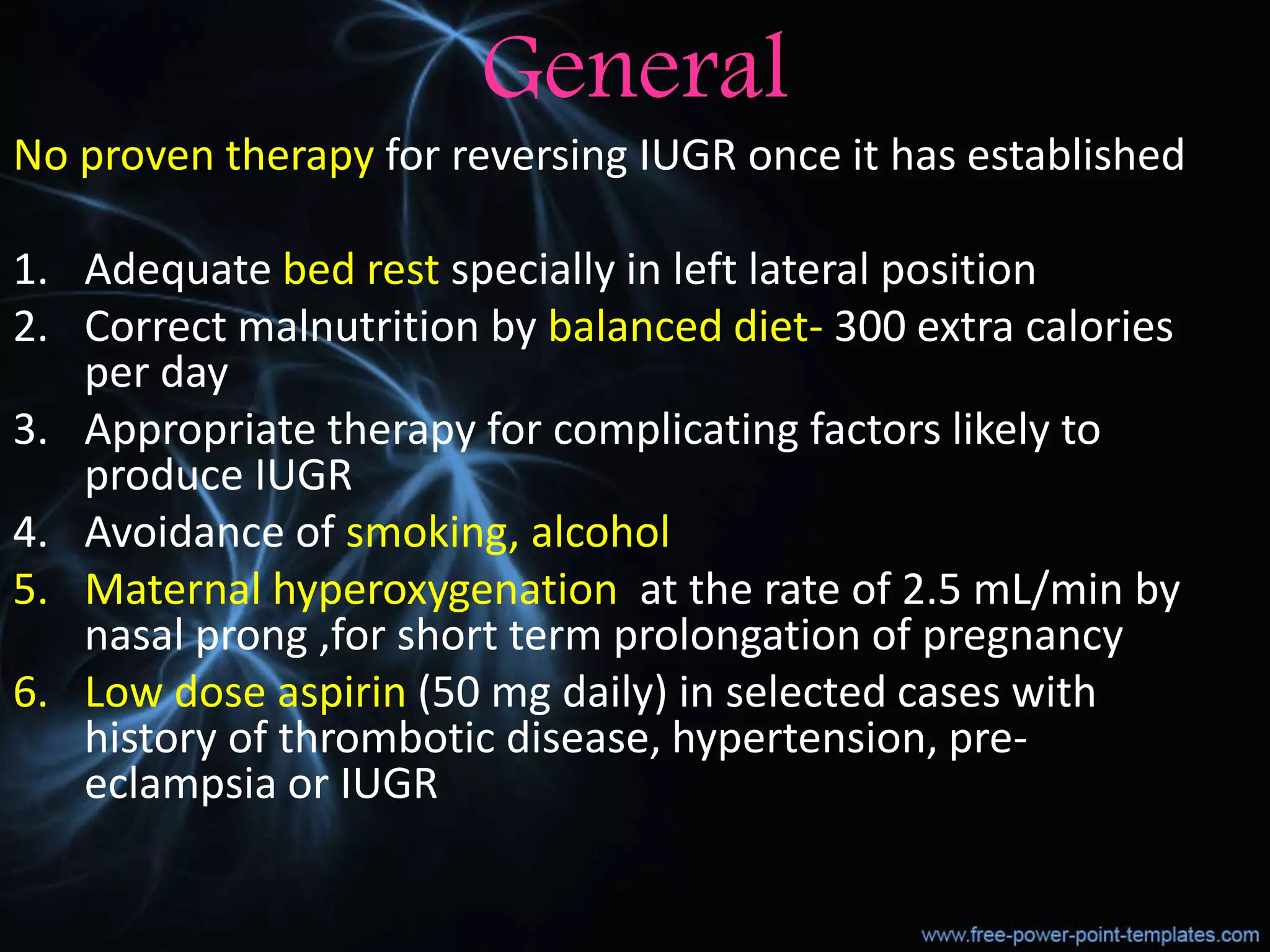 General
No proven therapy for reversing IUGR once it has established
1. Adequate bed rest specially in left lateral position
2. Correct malnutrition by balanced diet- 300 extra calories
per day
3. Appropriate therapy for complicating factors likely to
produce IUGR
4. Avoidance of smoking, alcohol
5. Maternal hyperoxygenation at the rate of 2.5 mL/min by
nasal prong ,for short term prolongation of pregnancy
6. Low dose aspirin (50 mg daily) in selected cases with
history of thrombotic disease, hypertension, pre-
eclampsia or IUGR
 