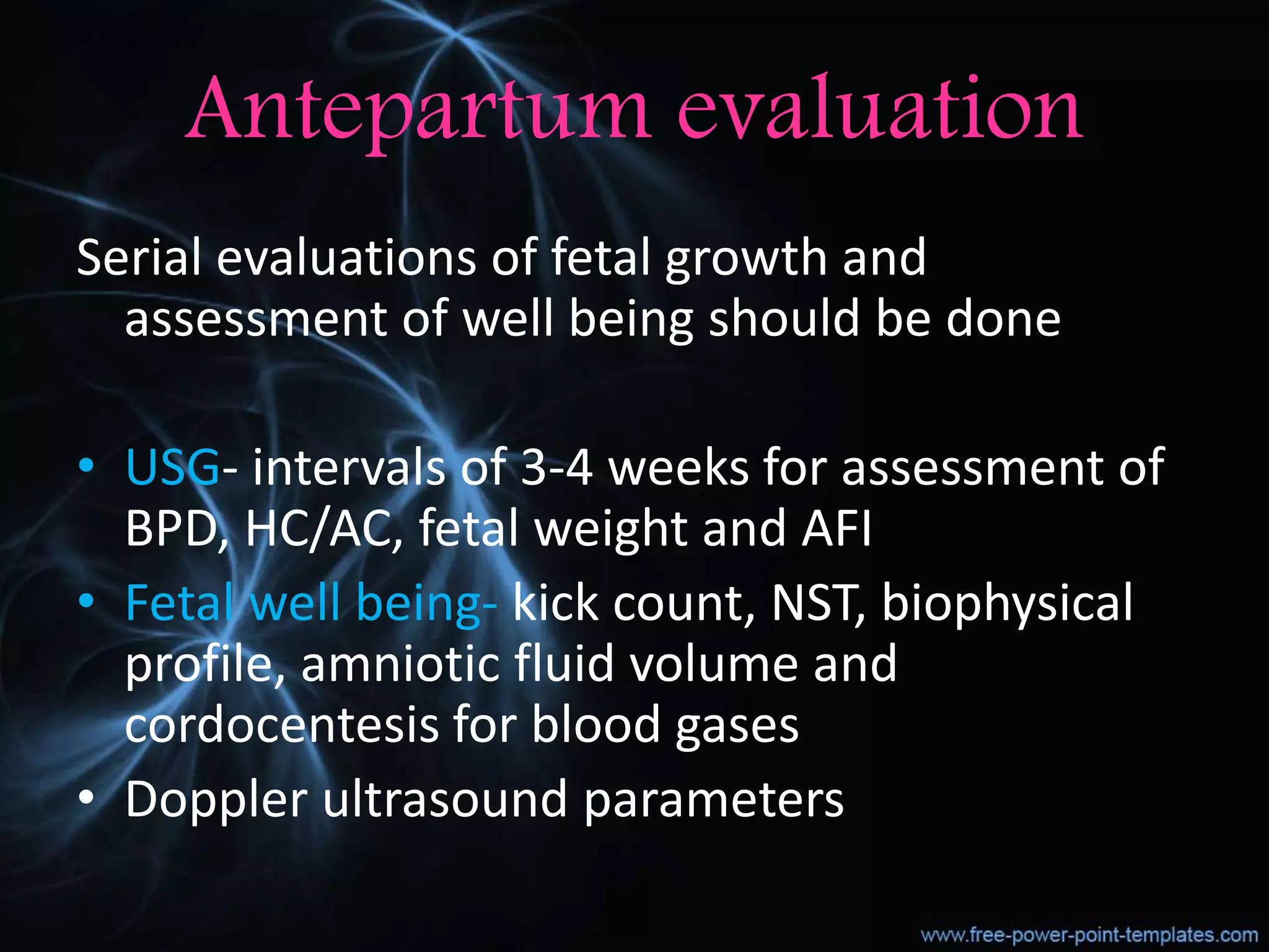 Antepartum evaluation
Serial evaluations of fetal growth and
assessment of well being should be done
• USG- intervals of 3-4 weeks for assessment of
BPD, HC/AC, fetal weight and AFI
• Fetal well being- kick count, NST, biophysical
profile, amniotic fluid volume and
cordocentesis for blood gases
• Doppler ultrasound parameters
 