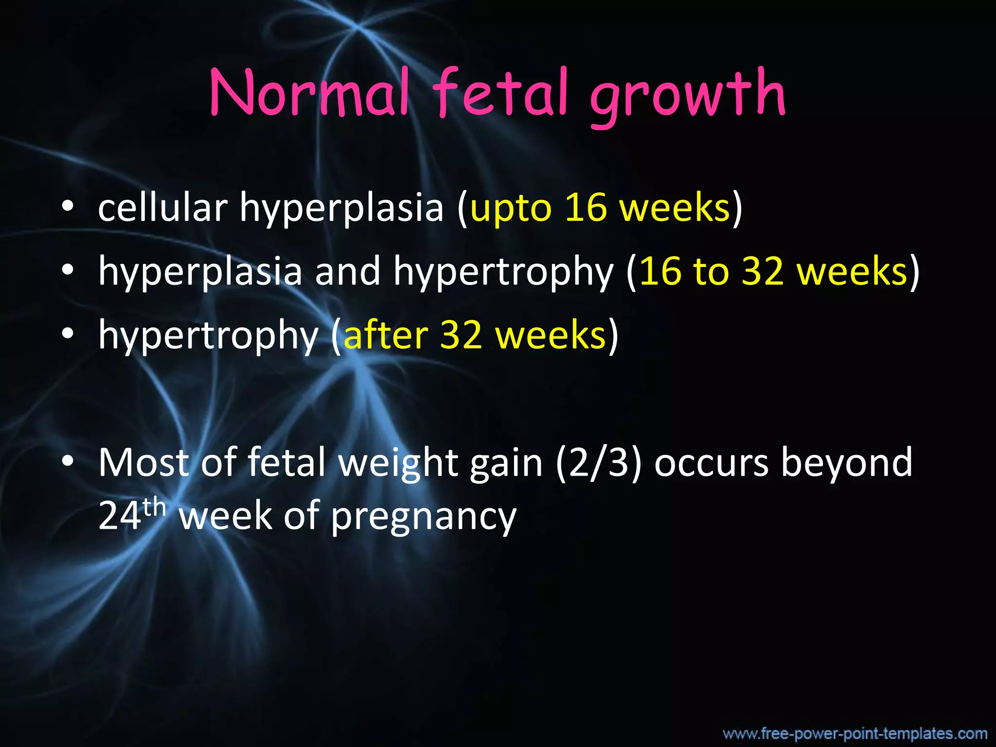 Normal fetal growth
• cellular hyperplasia (upto 16 weeks)
• hyperplasia and hypertrophy (16 to 32 weeks)
• hypertrophy (after 32 weeks)
• Most of fetal weight gain (2/3) occurs beyond
24th week of pregnancy
 